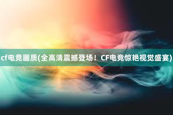 cf电竞画质(全高清震撼登场！CF电竞惊艳视觉盛宴)