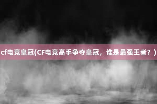 cf电竞皇冠(CF电竞高手争夺皇冠，谁是最强王者？)