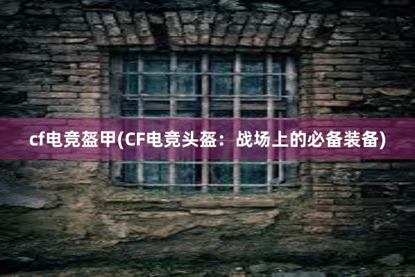 cf电竞盔甲(CF电竞头盔：战场上的必备装备)