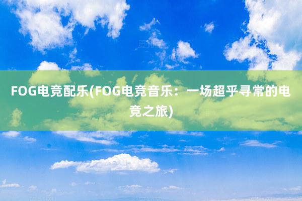 FOG电竞配乐(FOG电竞音乐：一场超乎寻常的电竞之旅)