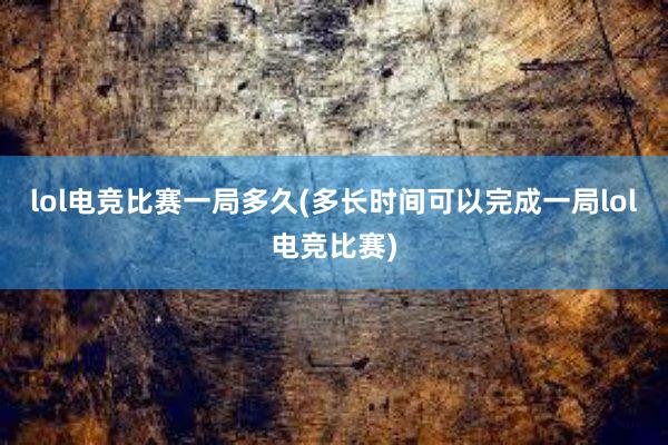 lol电竞比赛一局多久(多长时间可以完成一局lol电竞比赛)