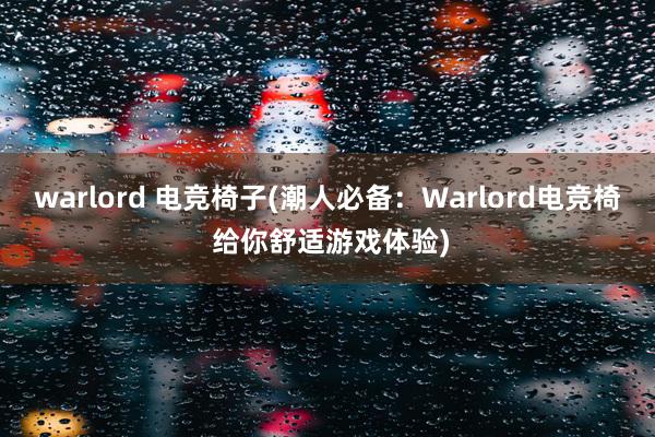 warlord 电竞椅子(潮人必备：Warlord电竞椅 给你舒适游戏体验)