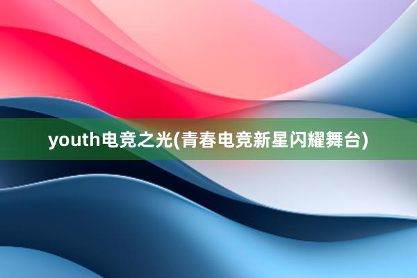 youth电竞之光(青春电竞新星闪耀舞台)