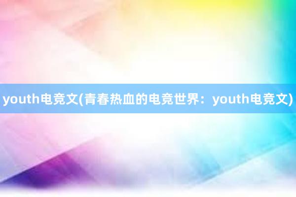 youth电竞文(青春热血的电竞世界：youth电竞文)