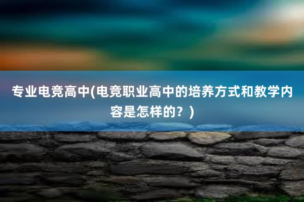 专业电竞高中(电竞职业高中的培养方式和教学内容是怎样的？)