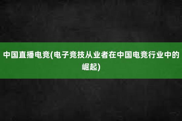 中国直播电竞(电子竞技从业者在中国电竞行业中的崛起)