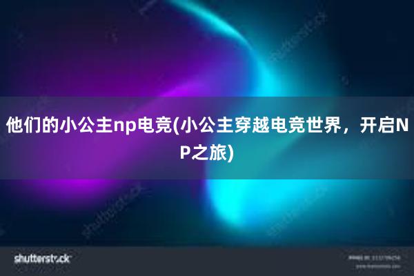 他们的小公主np电竞(小公主穿越电竞世界，开启NP之旅)