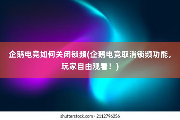 企鹅电竞如何关闭锁频(企鹅电竞取消锁频功能，玩家自由观看！)