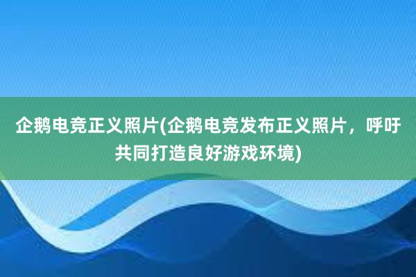 企鹅电竞正义照片(企鹅电竞发布正义照片，呼吁共同打造良好游戏环境)