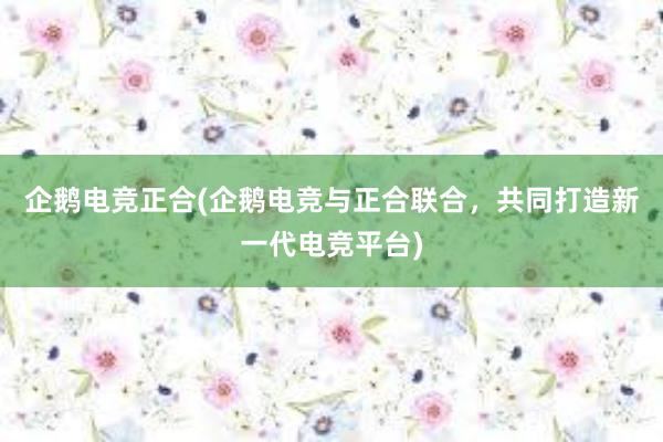 企鹅电竞正合(企鹅电竞与正合联合，共同打造新一代电竞平台)