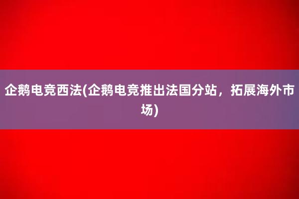 企鹅电竞西法(企鹅电竞推出法国分站，拓展海外市场)