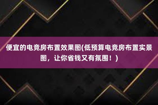 便宜的电竞房布置效果图(低预算电竞房布置实景图，让你省钱又有氛围！)