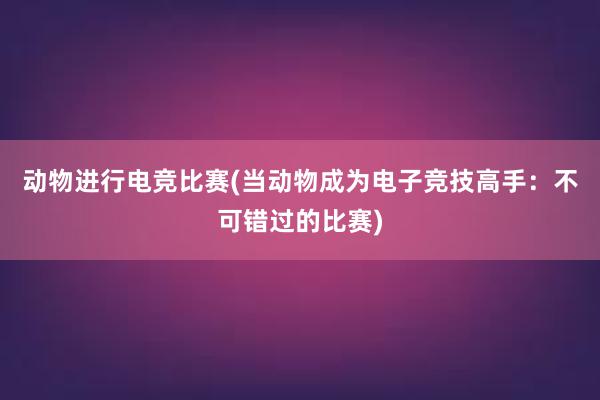 动物进行电竞比赛(当动物成为电子竞技高手：不可错过的比赛)