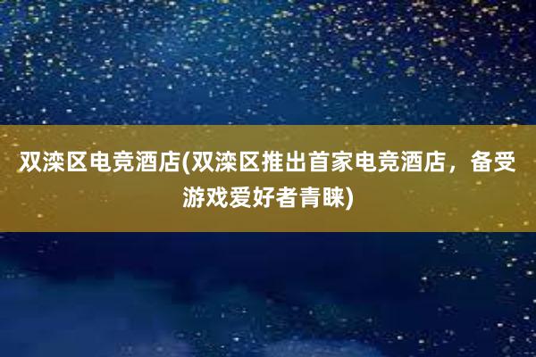 双滦区电竞酒店(双滦区推出首家电竞酒店，备受游戏爱好者青睐)