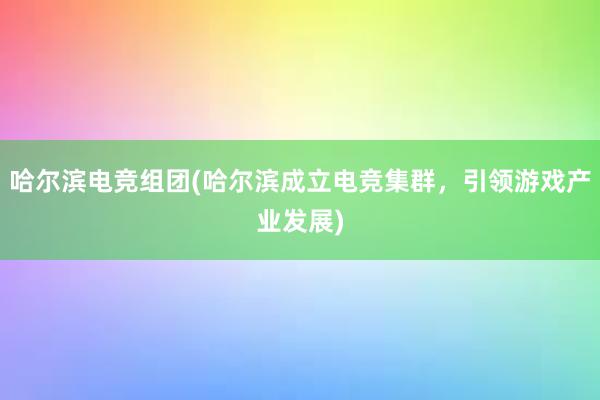 哈尔滨电竞组团(哈尔滨成立电竞集群，引领游戏产业发展)