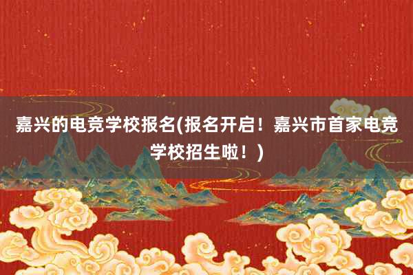 嘉兴的电竞学校报名(报名开启！嘉兴市首家电竞学校招生啦！)