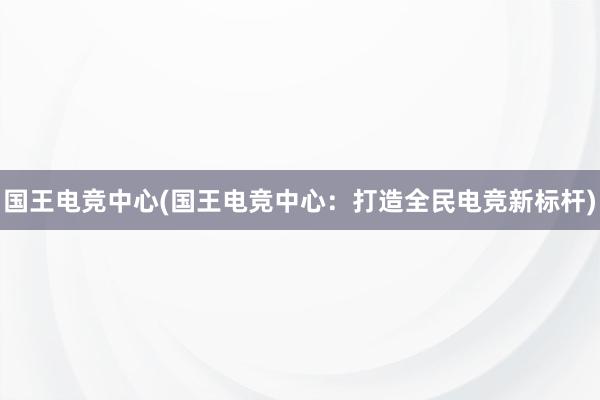 国王电竞中心(国王电竞中心：打造全民电竞新标杆)