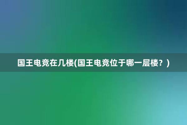 国王电竞在几楼(国王电竞位于哪一层楼？)