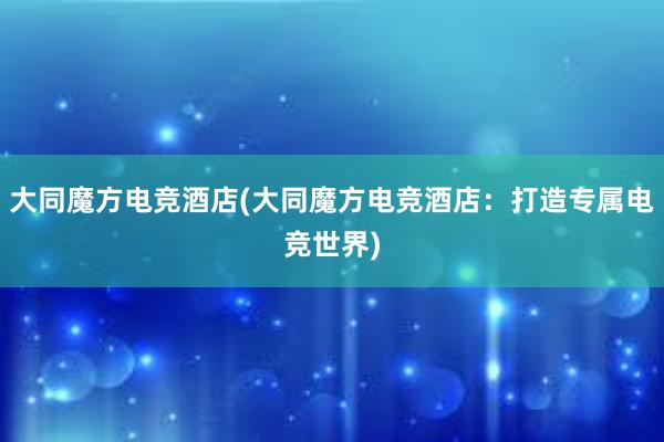 大同魔方电竞酒店(大同魔方电竞酒店：打造专属电竞世界)