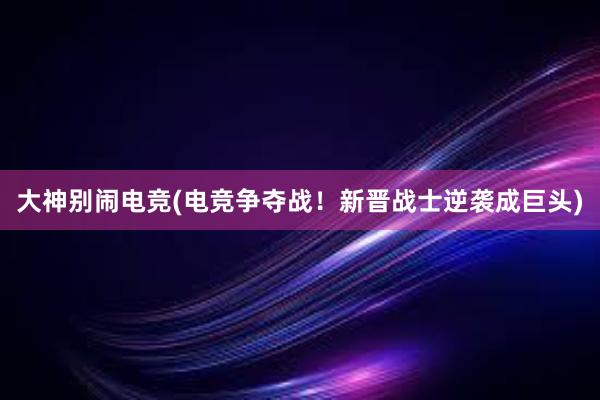 大神别闹电竞(电竞争夺战！新晋战士逆袭成巨头)