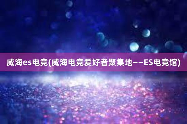 威海es电竞(威海电竞爱好者聚集地——ES电竞馆)