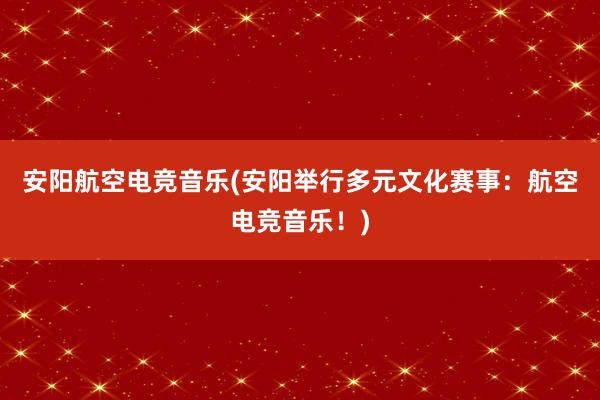 安阳航空电竞音乐(安阳举行多元文化赛事：航空电竞音乐！)