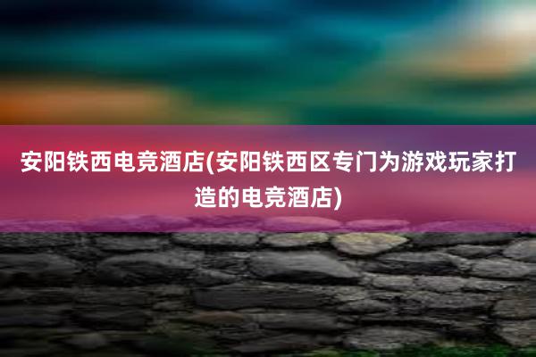 安阳铁西电竞酒店(安阳铁西区专门为游戏玩家打造的电竞酒店)