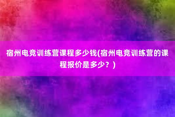 宿州电竞训练营课程多少钱(宿州电竞训练营的课程报价是多少？)