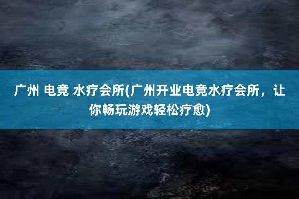 广州 电竞 水疗会所(广州开业电竞水疗会所，让你畅玩游戏轻松疗愈)