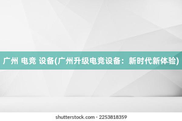 广州 电竞 设备(广州升级电竞设备：新时代新体验)