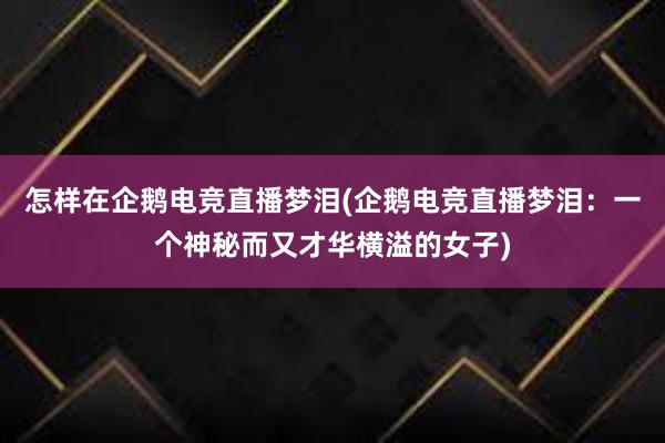 怎样在企鹅电竞直播梦泪(企鹅电竞直播梦泪：一个神秘而又才华横溢的女子)