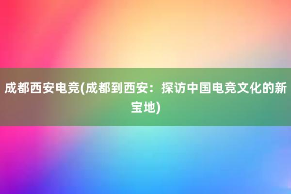 成都西安电竞(成都到西安：探访中国电竞文化的新宝地)