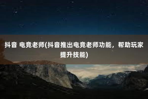 抖音 电竞老师(抖音推出电竞老师功能，帮助玩家提升技能)