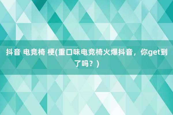 抖音 电竞椅 梗(重口味电竞椅火爆抖音，你get到了吗？)