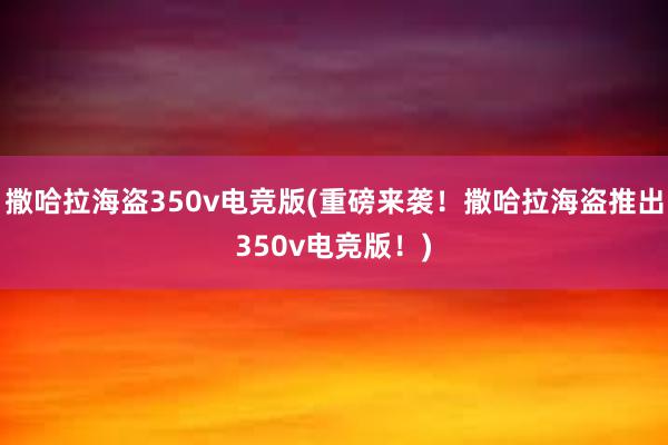 撒哈拉海盗350v电竞版(重磅来袭！撒哈拉海盗推出350v电竞版！)