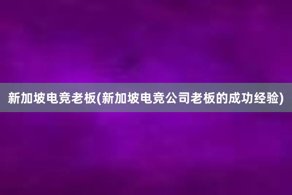 新加坡电竞老板(新加坡电竞公司老板的成功经验)