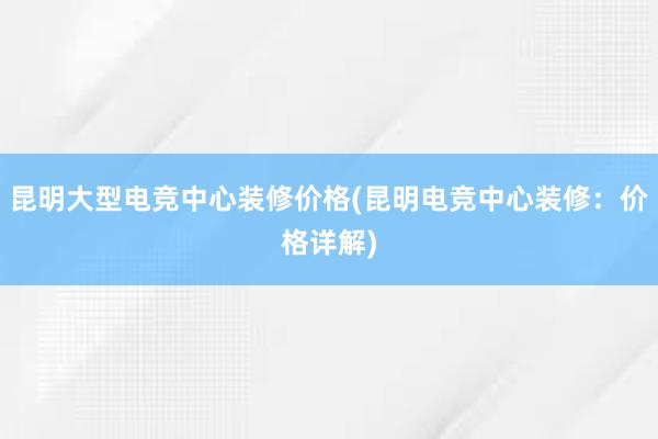 昆明大型电竞中心装修价格(昆明电竞中心装修：价格详解)