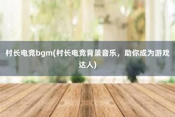 村长电竞bgm(村长电竞背景音乐，助你成为游戏达人)