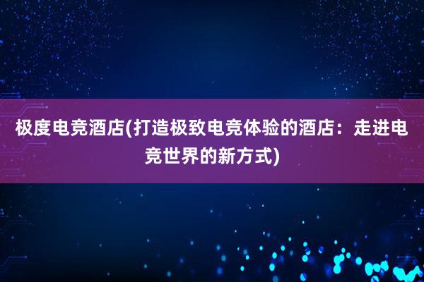 极度电竞酒店(打造极致电竞体验的酒店：走进电竞世界的新方式)