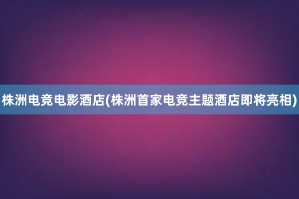 株洲电竞电影酒店(株洲首家电竞主题酒店即将亮相)