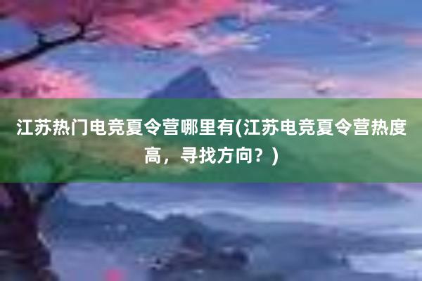 江苏热门电竞夏令营哪里有(江苏电竞夏令营热度高，寻找方向？)