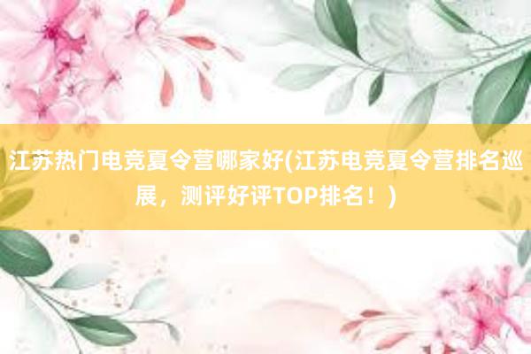 江苏热门电竞夏令营哪家好(江苏电竞夏令营排名巡展，测评好评TOP排名！)