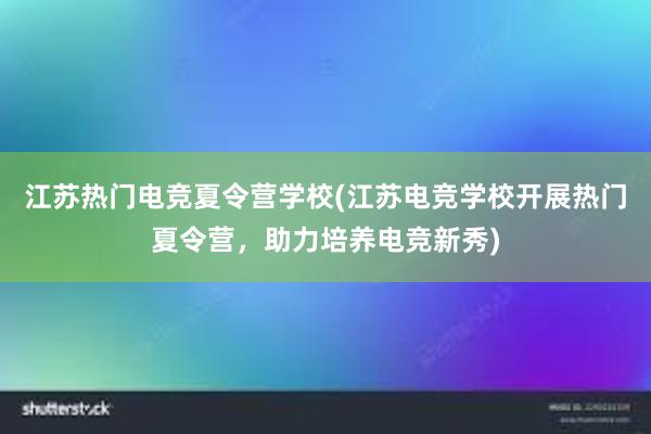 江苏热门电竞夏令营学校(江苏电竞学校开展热门夏令营，助力培养电竞新秀)