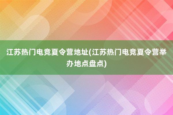 江苏热门电竞夏令营地址(江苏热门电竞夏令营举办地点盘点)