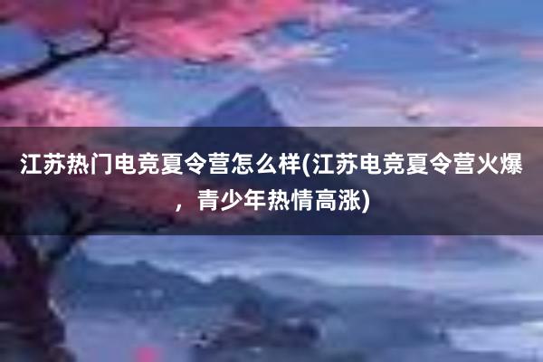 江苏热门电竞夏令营怎么样(江苏电竞夏令营火爆，青少年热情高涨)