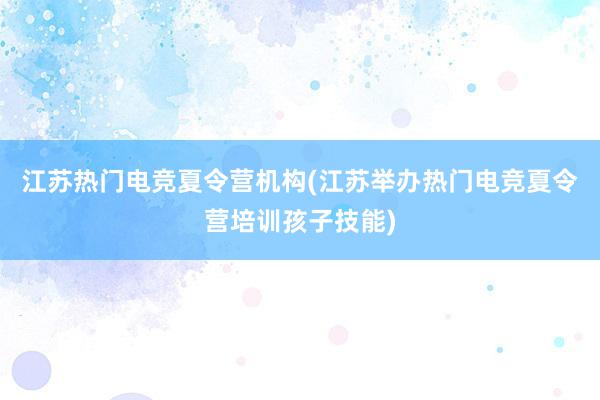 江苏热门电竞夏令营机构(江苏举办热门电竞夏令营培训孩子技能)