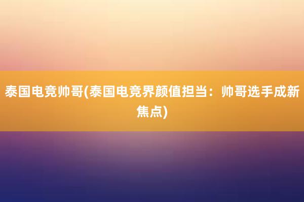 泰国电竞帅哥(泰国电竞界颜值担当：帅哥选手成新焦点)