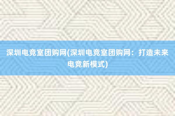 深圳电竞室团购网(深圳电竞室团购网：打造未来电竞新模式)