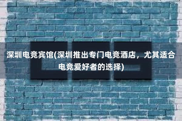 深圳电竞宾馆(深圳推出专门电竞酒店，尤其适合电竞爱好者的选择)