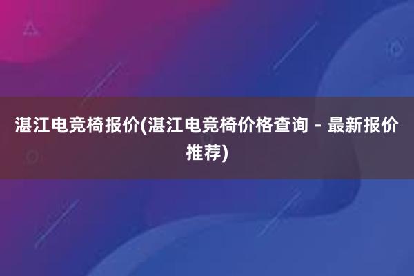 湛江电竞椅报价(湛江电竞椅价格查询 - 最新报价推荐)